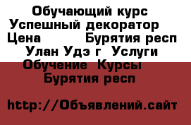 Обучающий курс “Успешный декоратор“ › Цена ­ 100 - Бурятия респ., Улан-Удэ г. Услуги » Обучение. Курсы   . Бурятия респ.